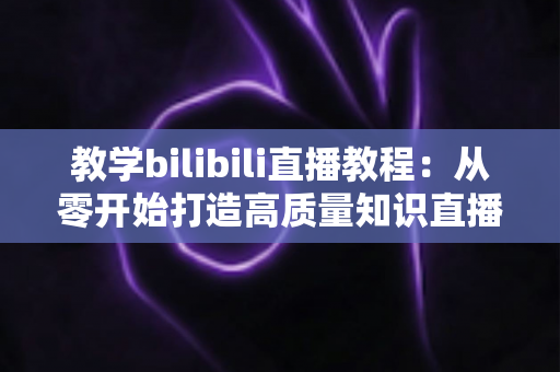 教学bilibili直播教程：从零开始打造高质量知识直播间的完整指南