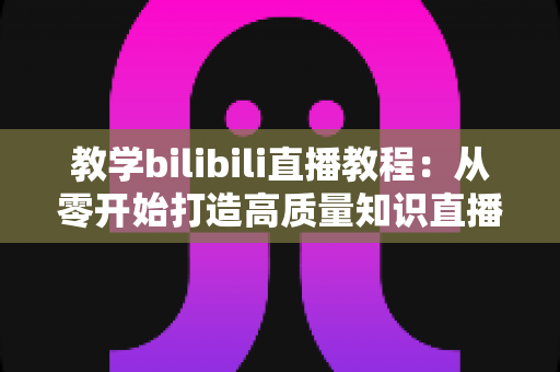 教学bilibili直播教程：从零开始打造高质量知识直播间的完整指南