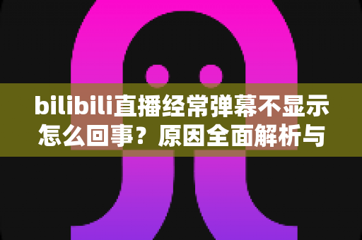 bilibili直播经常弹幕不显示怎么回事？原因全面解析与实用解决指南