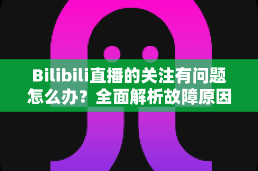Bilibili直播的关注有问题怎么办?全面解析故障原因与实用解决技巧 Bilibili直播的关注有问题怎么办?全面解析故障原因与实用解决技巧