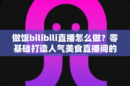 做饭bilibili直播怎么做?零基础打造人气美食直播间的完整攻略 做饭bilibili直播怎么做?零基础打造人气美食直播间的完整攻略