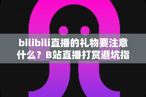 bilibili直播的礼物要注意什么?B站直播打赏避坑指南与理性消费全解析 bilibili直播的礼物要注意什么?B站直播打赏避坑指南与理性消费全解析