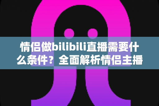 情侣做bilibili直播需要什么条件?全面解析情侣主播开播必备清单与成长指南 情侣做bilibili直播需要什么条件?全面解析情侣主播开播必备清单与成长指南