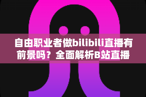 自由职业者做bilibili直播有前景吗?全面解析B站直播的机遇、挑战与变现路径 自由职业者做bilibili直播有前景吗?全面解析B站直播的机遇、挑战与变现路径