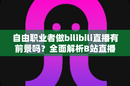 自由职业者做bilibili直播有前景吗?全面解析B站直播的机遇、挑战与变现路径 自由职业者做bilibili直播有前景吗?全面解析B站直播的机遇、挑战与变现路径
