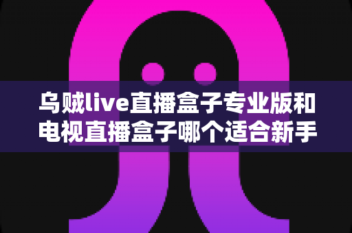 乌贼live直播盒子专业版和电视直播盒子哪个适合新手?零基础用户不可错过的选购指南 乌贼live直播盒子专业版和电视直播盒子哪个适合新手?零基础用户不可错过的选购指南
