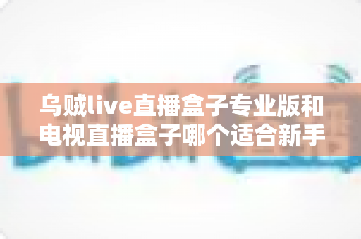 乌贼live直播盒子专业版和电视直播盒子哪个适合新手?零基础用户不可错过的选购指南 乌贼live直播盒子专业版和电视直播盒子哪个适合新手?零基础用户不可错过的选购指南