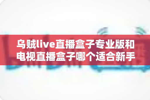 乌贼live直播盒子专业版和电视直播盒子哪个适合新手？零基础用户不可错过的选购指南
