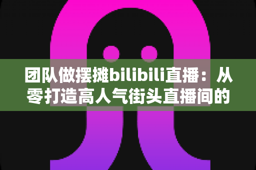 团队做摆摊bilibili直播:从零打造高人气街头直播间的完整实战指南 团队做摆摊bilibili直播:从零打造高人气街头直播间的完整实战指南