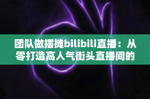 团队做摆摊bilibili直播:从零打造高人气街头直播间的完整实战指南 团队做摆摊bilibili直播:从零打造高人气街头直播间的完整实战指南