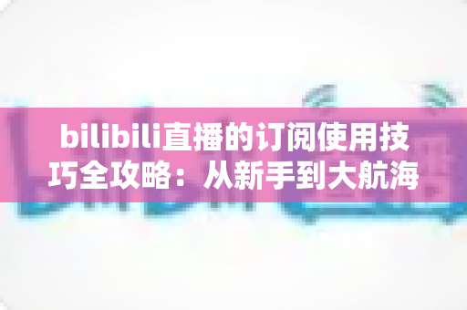 bilibili直播的订阅使用技巧全攻略:从新手到大航海高手的省钱省心指南 bilibili直播的订阅使用技巧全攻略:从新手到大航海高手的省钱省心指南