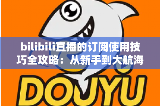 bilibili直播的订阅使用技巧全攻略:从新手到大航海高手的省钱省心指南 bilibili直播的订阅使用技巧全攻略:从新手到大航海高手的省钱省心指南