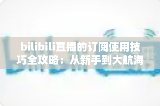 bilibili直播的订阅使用技巧全攻略:从新手到大航海高手的省钱省心指南 bilibili直播的订阅使用技巧全攻略:从新手到大航海高手的省钱省心指南