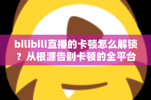 bilibili直播的卡顿怎么解锁？从根源告别卡顿的全平台流畅观看指南