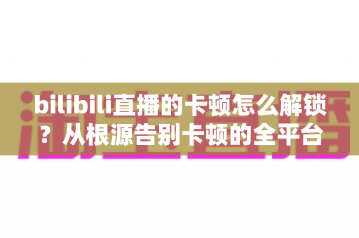 bilibili直播的卡顿怎么解锁？从根源告别卡顿的全平台流畅观看指南