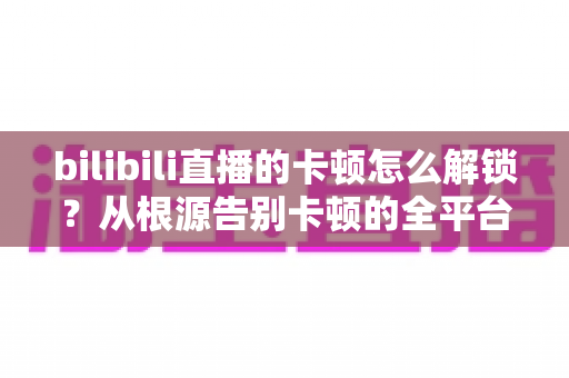 bilibili直播的卡顿怎么解锁？从根源告别卡顿的全平台流畅观看指南