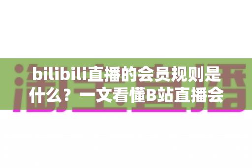 bilibili直播的会员规则是什么？一文看懂B站直播会员体系、专属权益与开通全攻略