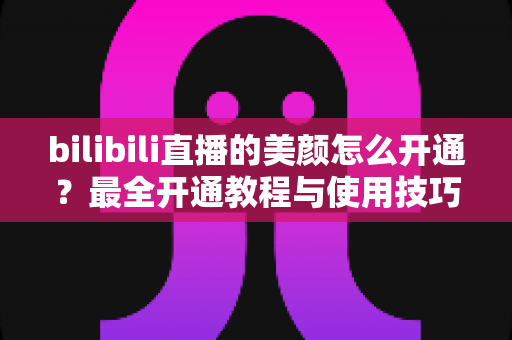 bilibili直播的美颜怎么开通？最全开通教程与使用技巧分享，轻松打造高清上镜直播画面