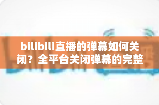bilibili直播的弹幕如何关闭?全平台关闭弹幕的完整教程与实用技巧分享 bilibili直播的弹幕如何关闭?全平台关闭弹幕的完整教程与实用技巧分享