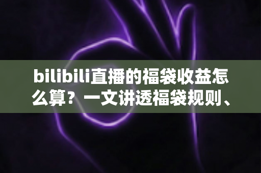 bilibili直播的福袋收益怎么算？一文讲透福袋规则、收益构成与实用变现技巧的全解析