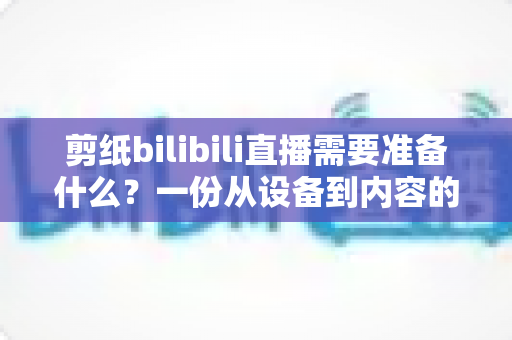剪纸bilibili直播需要准备什么？一份从设备到内容的完整开播指南