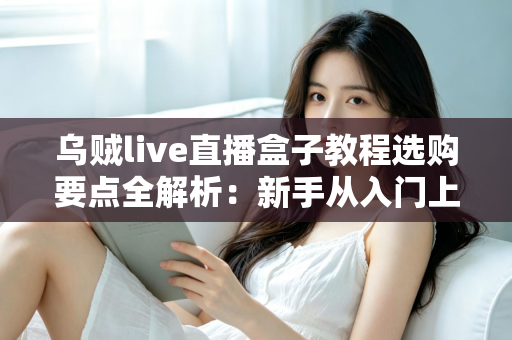 乌贼live直播盒子教程选购要点全解析:新手从入门上手到避坑指南 乌贼live直播盒子教程选购要点全解析:新手从入门上手到避坑指南