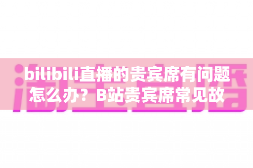 bilibili直播的贵宾席有问题怎么办?B站贵宾席常见故障排查与解决全攻略 bilibili直播的贵宾席有问题怎么办?B站贵宾席常见故障排查与解决全攻略