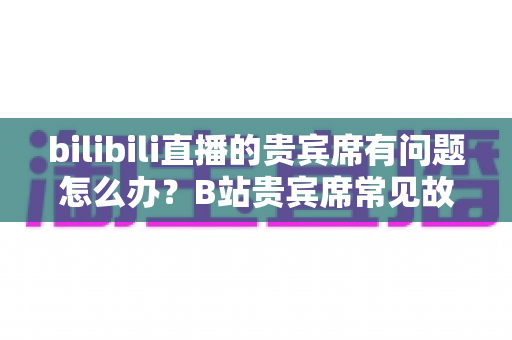 bilibili直播的贵宾席有问题怎么办？B站贵宾席常见故障排查与解决全攻略