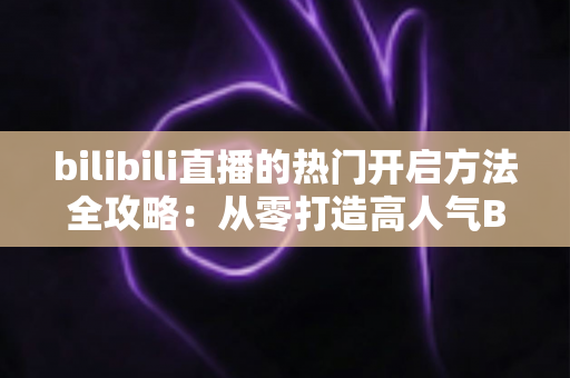 bilibili直播的热门开启方法全攻略：从零打造高人气B站直播间的完整指南