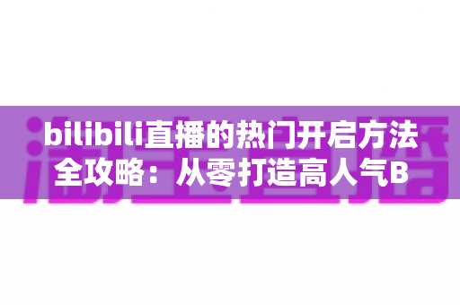 bilibili直播的热门开启方法全攻略：从零打造高人气B站直播间的完整指南