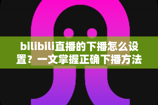 bilibili直播的下播怎么设置?一文掌握正确下播方法与技巧全攻略 bilibili直播的下播怎么设置?一文掌握正确下播方法与技巧全攻略