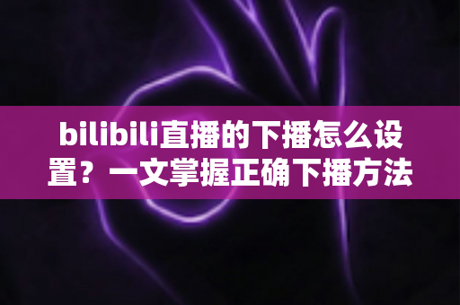 bilibili直播的下播怎么设置?一文掌握正确下播方法与技巧全攻略 bilibili直播的下播怎么设置?一文掌握正确下播方法与技巧全攻略