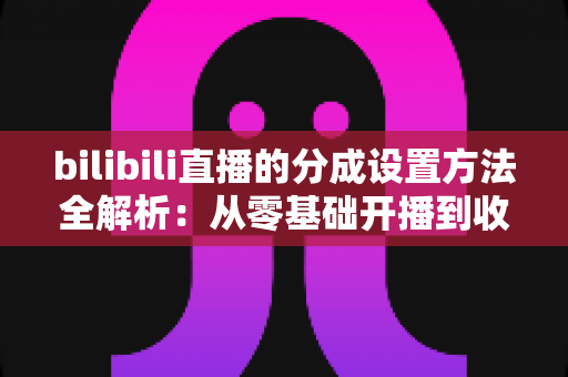 bilibili直播的分成设置方法全解析:从零基础开播到收益提现的一站式实操指南 bilibili直播的分成设置方法全解析:从零基础开播到收益提现的一站式实操指南
