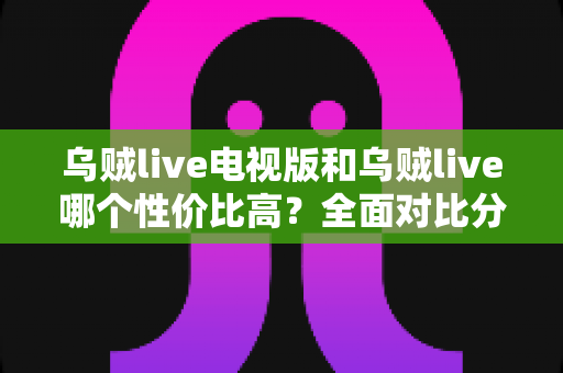 乌贼live电视版和乌贼live哪个性价比高？全面对比分析助你选出最优版本