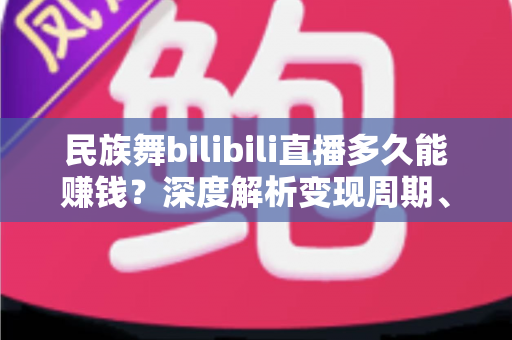 民族舞bilibili直播多久能赚钱？深度解析变现周期、收入渠道与提速攻略