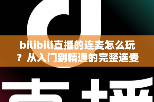 bilibili直播的连麦怎么玩?从入门到精通的完整连麦互动实战指南 bilibili直播的连麦怎么玩?从入门到精通的完整连麦互动实战指南