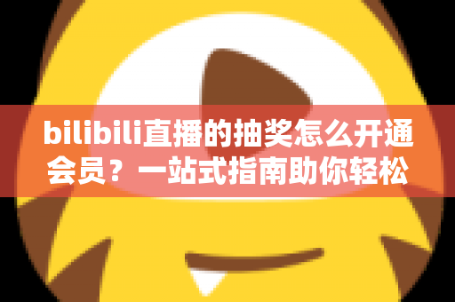 bilibili直播的抽奖怎么开通会员?一站式指南助你轻松解锁抽奖资格与专属特权 bilibili直播的抽奖怎么开通会员?一站式指南助你轻松解锁抽奖资格与专属特权