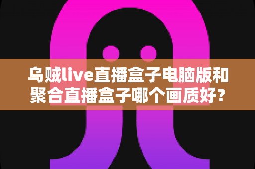 乌贼live直播盒子电脑版和聚合直播盒子哪个画质好?深度评测与选购指南 乌贼live直播盒子电脑版和聚合直播盒子哪个画质好?深度评测与选购指南