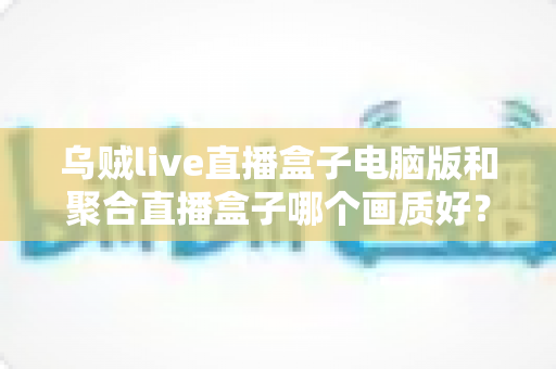 乌贼live直播盒子电脑版和聚合直播盒子哪个画质好？深度评测与选购指南
