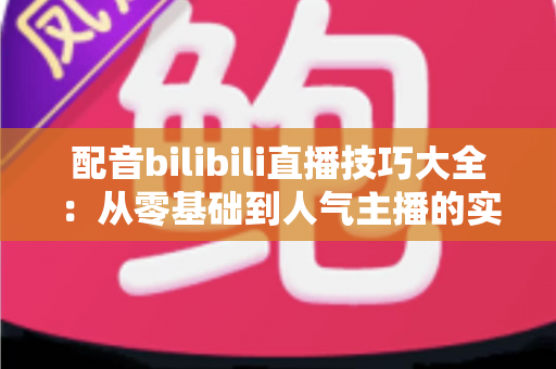 配音bilibili直播技巧大全:从零基础到人气主播的实战进阶指南 配音bilibili直播技巧大全:从零基础到人气主播的实战进阶指南