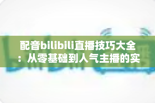 配音bilibili直播技巧大全:从零基础到人气主播的实战进阶指南 配音bilibili直播技巧大全:从零基础到人气主播的实战进阶指南
