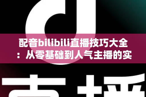 配音bilibili直播技巧大全:从零基础到人气主播的实战进阶指南 配音bilibili直播技巧大全:从零基础到人气主播的实战进阶指南