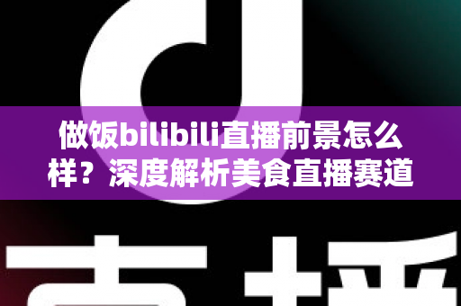 做饭bilibili直播前景怎么样?深度解析美食直播赛道的机遇与挑战 做饭bilibili直播前景怎么样?深度解析美食直播赛道的机遇与挑战