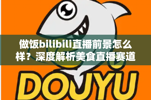 做饭bilibili直播前景怎么样?深度解析美食直播赛道的机遇与挑战 做饭bilibili直播前景怎么样?深度解析美食直播赛道的机遇与挑战
