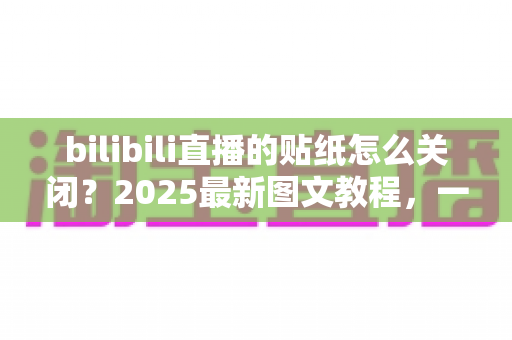 bilibili直播的贴纸怎么关闭？2025最新图文教程，一分钟打造清爽直播间画面