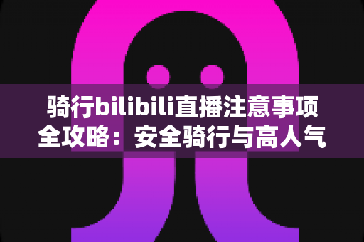 骑行bilibili直播注意事项全攻略：安全骑行与高人气直播的必备指南