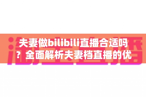 夫妻做bilibili直播合适吗?全面解析夫妻档直播的优势、挑战与成功之道 夫妻做bilibili直播合适吗?全面解析夫妻档直播的优势、挑战与成功之道
