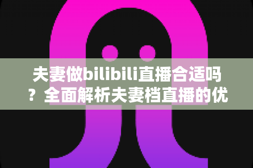 夫妻做bilibili直播合适吗?全面解析夫妻档直播的优势、挑战与成功之道 夫妻做bilibili直播合适吗?全面解析夫妻档直播的优势、挑战与成功之道