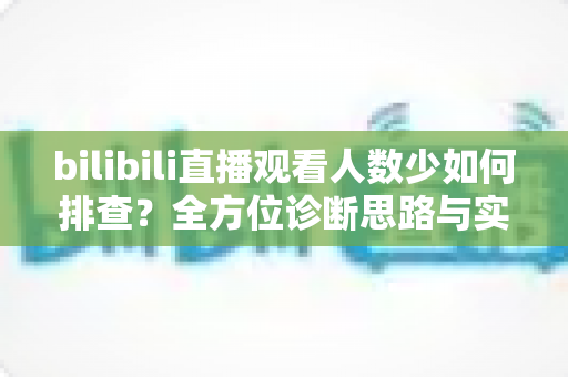 bilibili直播观看人数少如何排查？全方位诊断思路与实战优化指南