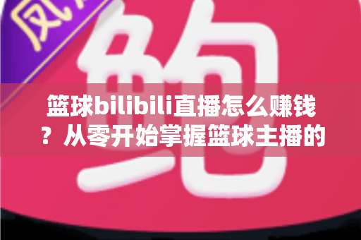 篮球bilibili直播怎么赚钱?从零开始掌握篮球主播的多元变现攻略 篮球bilibili直播怎么赚钱?从零开始掌握篮球主播的多元变现攻略